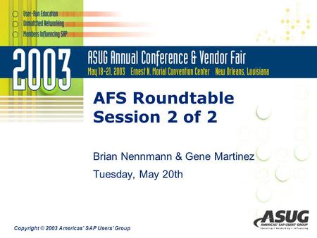 Copyright © 2003 Americas’ SAP Users’ Group AFS Roundtable Session 2 of 2 Brian Nennmann & Gene Martinez Tuesday, May 20th.