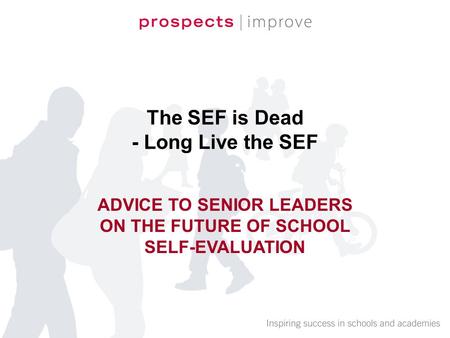 The SEF is Dead - Long Live the SEF ADVICE TO SENIOR LEADERS ON THE FUTURE OF SCHOOL SELF-EVALUATION.