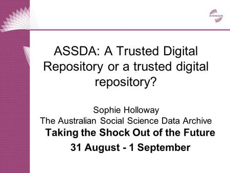 ASSDA: A Trusted Digital Repository or a trusted digital repository? Sophie Holloway The Australian Social Science Data Archive Taking the Shock Out of.