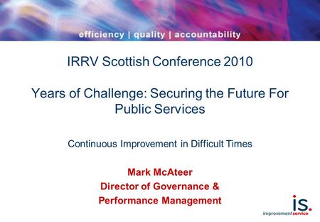 IRRV Scottish Conference 2010 Years of Challenge: Securing the Future For Public Services Continuous Improvement in Difficult Times Mark McAteer Director.
