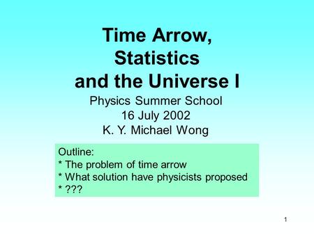 1 Time Arrow, Statistics and the Universe I Physics Summer School 16 July 2002 K. Y. Michael Wong Outline: * The problem of time arrow * What solution.
