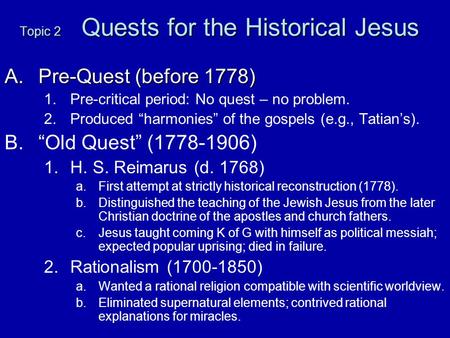 Topic 2 Quests for the Historical Jesus A.Pre-Quest (before 1778) 1. 1.Pre-critical period: No quest – no problem. 2. 2.Produced “harmonies” of the gospels.