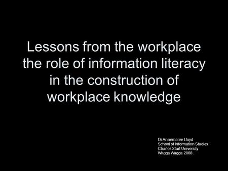 Dr Annemaree Lloyd School of Information Studies Charles Sturt University Lessons from the workplace the role of information literacy in the construction.