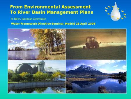 From Environmental Assessment To River Basin Management Plans H. Blöch, European Commission Water Framework Directive Seminar, Madrid 28 April 2006.