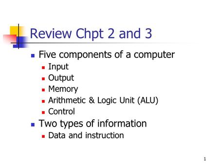 1 Review Chpt 2 and 3 Five components of a computer Input Output Memory Arithmetic & Logic Unit (ALU) Control Two types of information Data and instruction.