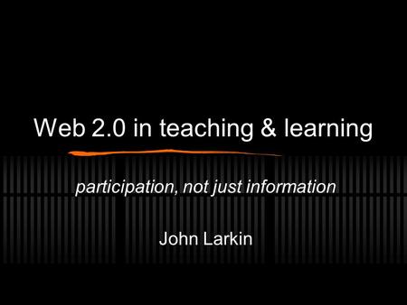 Web 2.0 in teaching & learning participation, not just information John Larkin.