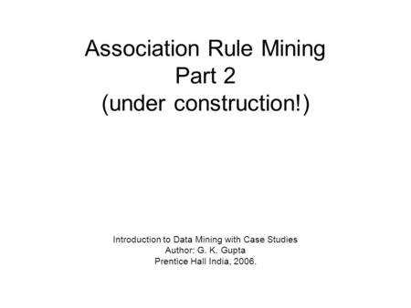 Association Rule Mining Part 2 (under construction!) Introduction to Data Mining with Case Studies Author: G. K. Gupta Prentice Hall India, 2006.