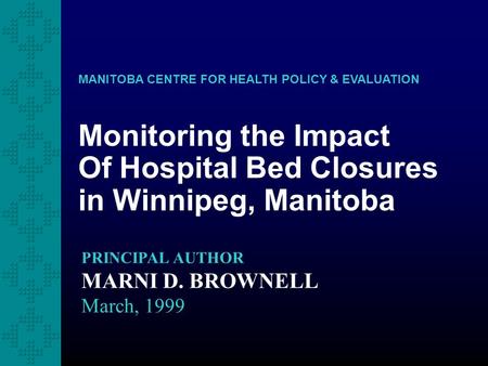 Monitoring the Impact Of Hospital Bed Closures in Winnipeg, Manitoba MANITOBA CENTRE FOR HEALTH POLICY & EVALUATION PRINCIPAL AUTHOR MARNI D. BROWNELL.