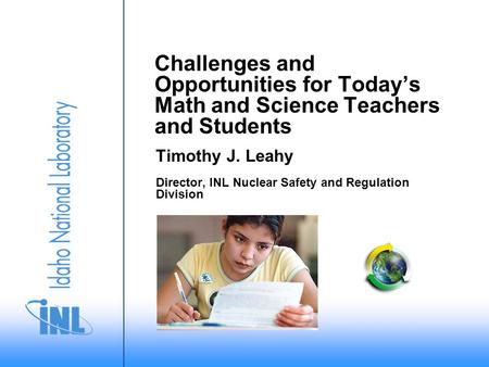 Challenges and Opportunities for Today’s Math and Science Teachers and Students Timothy J. Leahy Director, INL Nuclear Safety and Regulation Division.
