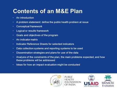 Contents of an M&E Plan An introduction A problem statement: define the public health problem at issue Conceptual framework Logical or results framework.