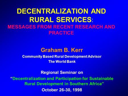 DECENTRALIZATION AND RURAL SERVICES : MESSAGES FROM RECENT RESEARCH AND PRACTICE Graham B. Kerr Community Based Rural Development Advisor The World Bank.