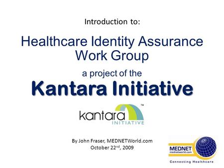 Healthcare Identity Assurance Work Group a project of the Kantara Initiative Introduction to: By John Fraser, MEDNETWorld.com October 22 nd, 2009.