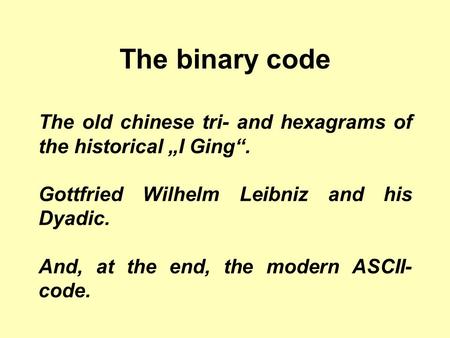 The binary code The old chinese tri- and hexagrams of the historical „I Ging“. Gottfried Wilhelm Leibniz and his Dyadic. And, at the end, the modern ASCII-code.