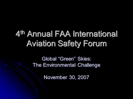 4 th Annual FAA International Aviation Safety Forum Global “Green” Skies: The Environmental Challenge November 30, 2007.