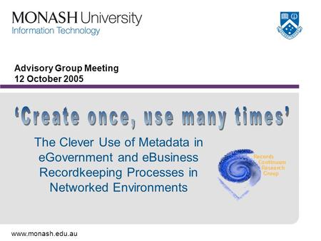 Www.monash.edu.au Advisory Group Meeting 12 October 2005 The Clever Use of Metadata in eGovernment and eBusiness Recordkeeping Processes in Networked Environments.
