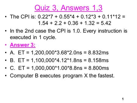 1 Quiz 3, Answers 1,3 The CPI is: 0.22*7 + 0.55*4 + 0.12*3 + 0.11*12 = 1.54 + 2.2 + 0.36 + 1.32 = 5.42 In the 2nd case the CPI is 1.0. Every instruction.