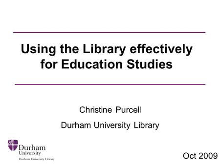 Using the Library effectively for Education Studies Christine Purcell Durham University Library Oct 2009.