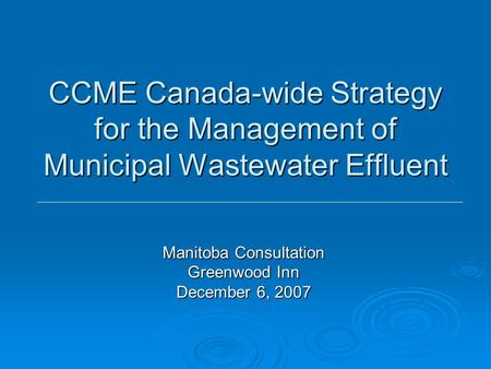CCME Canada-wide Strategy for the Management of Municipal Wastewater Effluent Manitoba Consultation Greenwood Inn December 6, 2007.