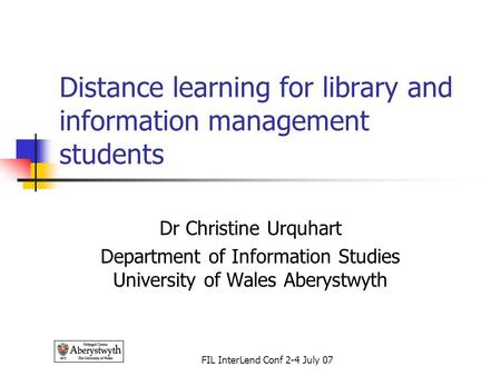 FIL InterLend Conf 2-4 July 07 Distance learning for library and information management students Dr Christine Urquhart Department of Information Studies.
