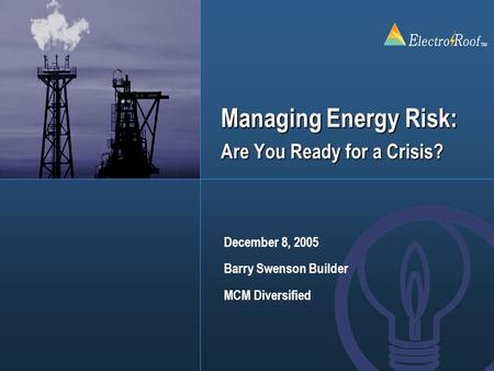 ElectroRoof TM Managing Energy Risk: Are You Ready for a Crisis? December 8, 2005 Barry Swenson Builder MCM Diversified.
