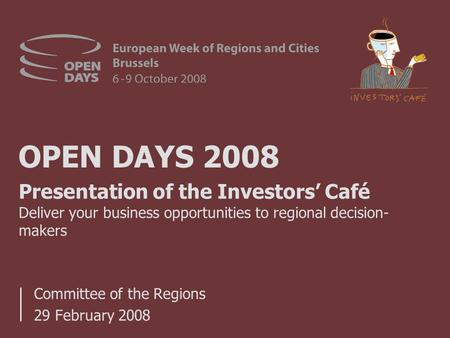 OPEN DAYS 2008 Committee of the Regions 29 February 2008 Presentation of the Investors’ Café Deliver your business opportunities to regional decision-