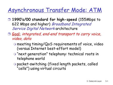 5: DataLink Layer5-1 Asynchronous Transfer Mode: ATM r 1990’s/00 standard for high-speed (155Mbps to 622 Mbps and higher) Broadband Integrated Service.