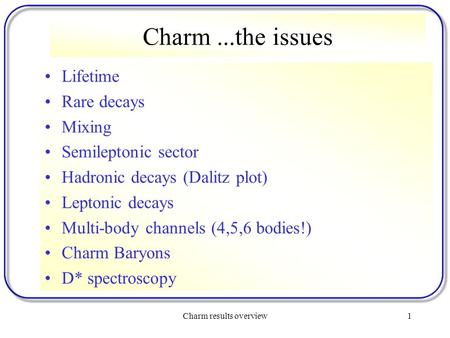 Charm results overview1 Charm...the issues Lifetime Rare decays Mixing Semileptonic sector Hadronic decays (Dalitz plot) Leptonic decays Multi-body channels.