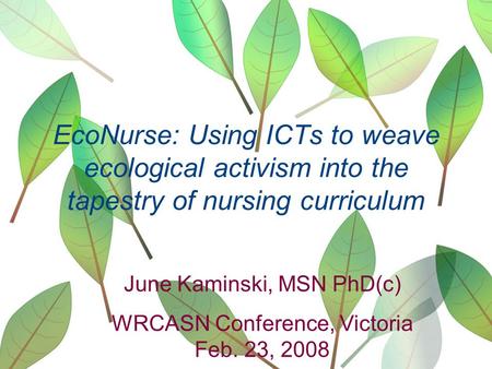 EcoNurse: Using ICTs to weave ecological activism into the tapestry of nursing curriculum June Kaminski, MSN PhD(c) WRCASN Conference, Victoria Feb. 23,