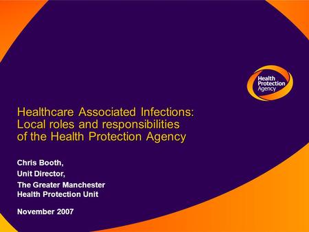 Healthcare Associated Infections: Local roles and responsibilities of the Health Protection Agency Chris Booth, Unit Director, The Greater Manchester Health.