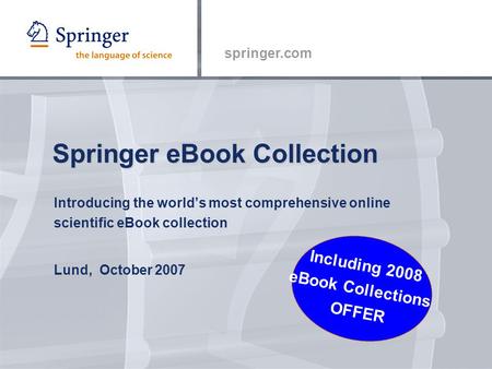 Springer.com Springer eBook Collection Introducing the world’s most comprehensive online scientific eBook collection Lund, October 2007 Including 2008.