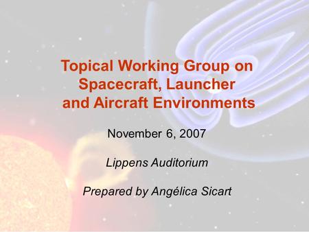 Topical Working Group on Spacecraft, Launcher and Aircraft Environments November 6, 2007 Lippens Auditorium Prepared by Angélica Sicart.