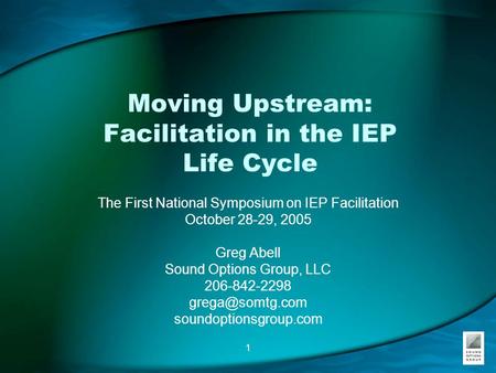 1 Moving Upstream: Facilitation in the IEP Life Cycle The First National Symposium on IEP Facilitation October 28-29, 2005 Greg Abell Sound Options Group,