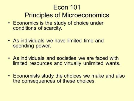 Econ 101 Principles of Microeconomics Economics is the study of choice under conditions of scarcity. As individuals we have limited time and spending power.