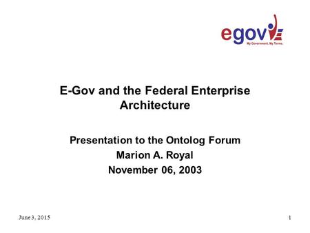 June 3, 20151 E-Gov and the Federal Enterprise Architecture Presentation to the Ontolog Forum Marion A. Royal November 06, 2003.