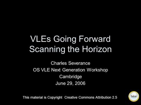 VLEs Going Forward Scanning the Horizon Charles Severance OS VLE Next Generation Workshop Cambridge June 29, 2006 This material is Copyright Creative Commons.