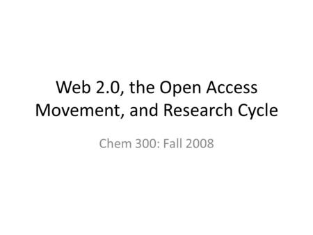 Web 2.0, the Open Access Movement, and Research Cycle Chem 300: Fall 2008.