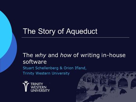 The Story of Aqueduct The why and how of writing in-house software Stuart Schellenberg & Orion Ifland, Trinity Western University.