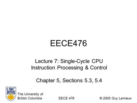 EECE476 Lecture 7: Single-Cycle CPU Instruction Processing & Control Chapter 5, Sections 5.3, 5.4 The University of British ColumbiaEECE 476© 2005 Guy.
