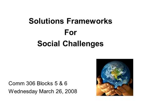 Solutions Frameworks For Social Challenges Comm 306 Blocks 5 & 6 Wednesday March 26, 2008.