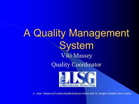 A Quality Management System Viki Massey Quality Coordinator A Joint Venture of London Health Sciences Centre and St. Joseph’s Health Care London.