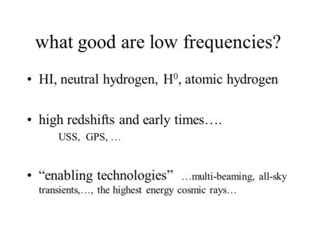 What good are low frequencies? HI, neutral hydrogen, H 0, atomic hydrogen high redshifts and early times…. USS, GPS, … “enabling technologies” …multi-beaming,