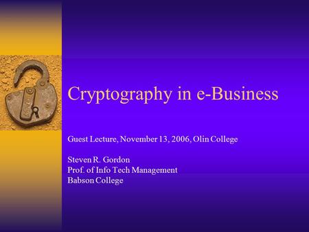 Cryptography in e-Business Guest Lecture, November 13, 2006, Olin College Steven R. Gordon Prof. of Info Tech Management Babson College.