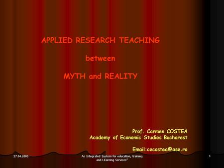 An Integrated System for education, training and LEarning Services” 1 27.04.2006 APPLIED RESEARCH TEACHING between MYTH and REALITY Prof. Carmen COSTEA.