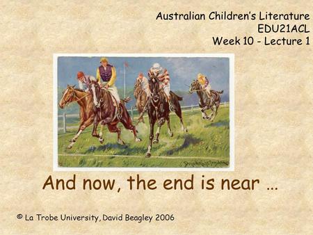 Australian Children’s Literature EDU21ACL Week 10 - Lecture 1 And now, the end is near … © La Trobe University, David Beagley 2006.