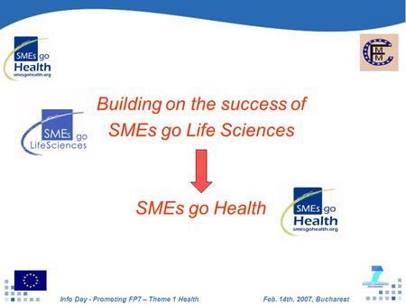Info Day - Promoting FP7 – Theme 1 HealthFeb. 14th, 2007, Bucharest Building on the success of SMEs go Life Sciences SMEs go Health.