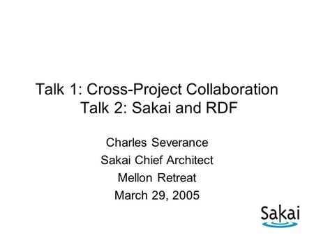 Talk 1: Cross-Project Collaboration Talk 2: Sakai and RDF Charles Severance Sakai Chief Architect Mellon Retreat March 29, 2005.