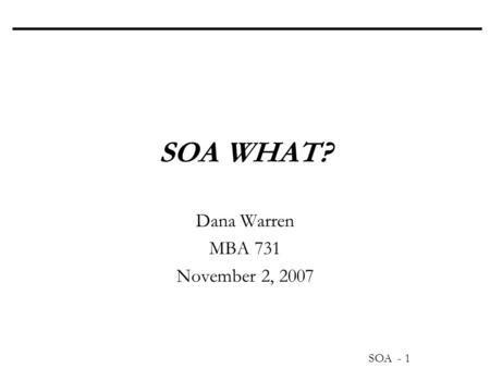 SOA - 1 SOA WHAT? Dana Warren MBA 731 November 2, 2007.