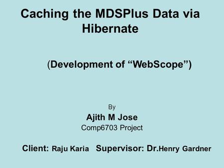 Caching the MDSPlus Data via Hibernate By Ajith M Jose Comp6703 Project Client: Raju Karia Supervisor: Dr. Henry Gardner (Development of “WebScope”)