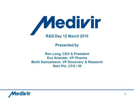 1 R&D Day 12 March 2010 Presented by Ron Long, CEO & President Eva Arlander, VP Pharma Bertil Samuelsson, VP Discovery & Research Rein Piir, CFO / IR.
