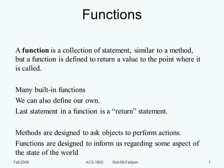 Fall 2009ACS-1805 Ron McFadyen1 Functions A function is a collection of statement, similar to a method, but a function is defined to return a value to.